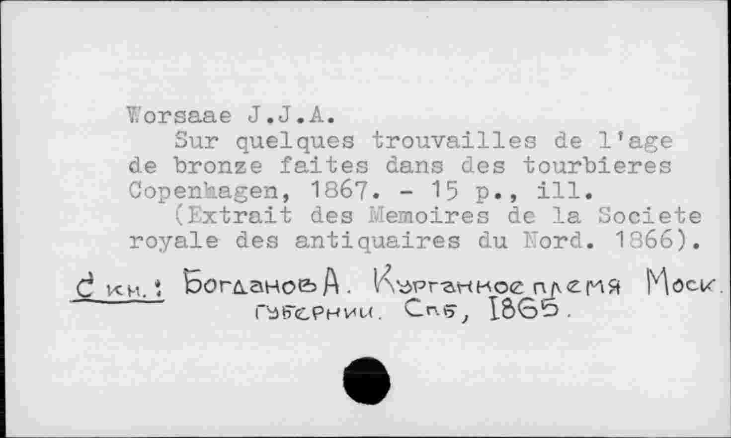 ﻿Worsaae J.J.А.
Sur quelques trouvailles de l’age de bronze faites dans des tourbières Copenhagen, 1867. - 15 p., ill.
(Extrait des Mémoires de la Société royale des antiquaires du Nord. 1866).
♦ Бог/іано&А- VvdPvartKoe гиемЯ Möck.